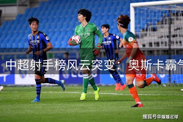 中超射手榜风云突变：奥斯卡霸气领跑 本土前锋张玉宁跻身十球俱乐部