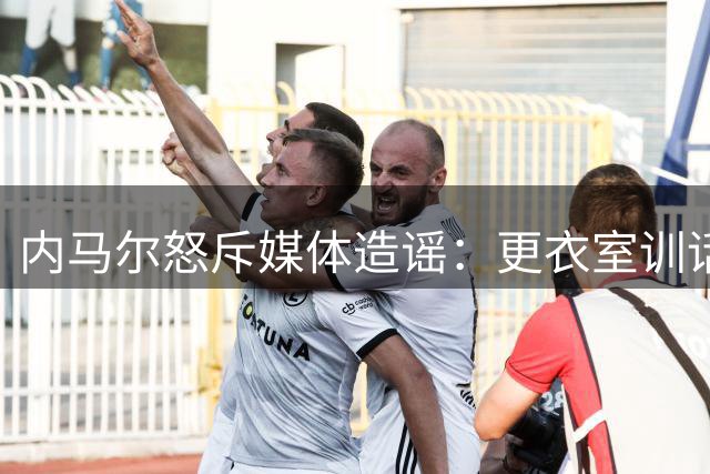 内马尔怒斥媒体造谣：更衣室训话实为团队激励 与队友关系亲密无间