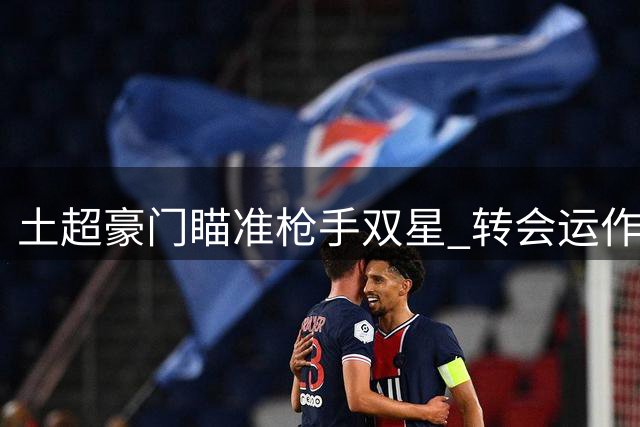 土超豪门瞄准枪手双星 转会运作关键人物曝光