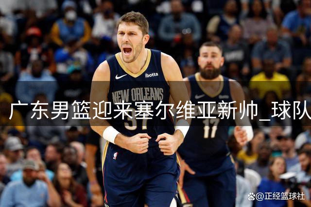 广东男篮迎来塞尔维亚新帅 球队开启重建之路