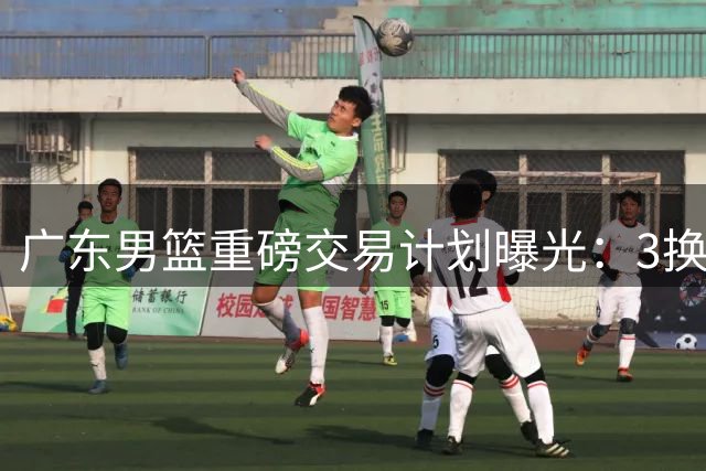 广东男篮重磅交易计划曝光：3换1报价国手锋线王浩然