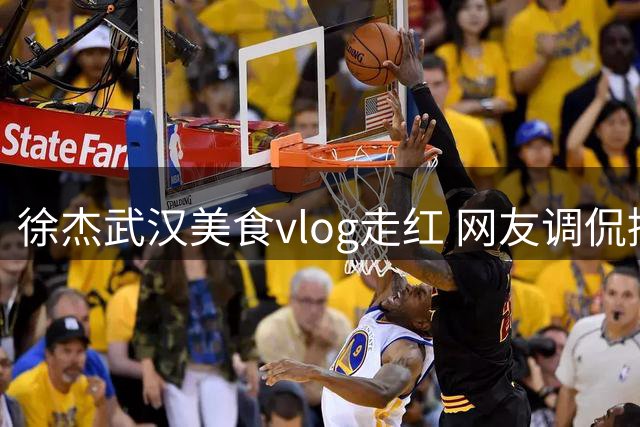 徐杰武汉美食vlog走红 网友调侃接班朱芳雨"吃货"人设