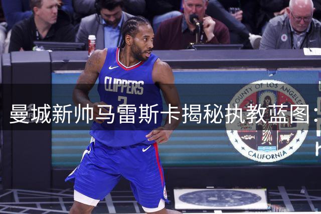 曼城新帅马雷斯卡揭秘执教蓝图：传承控球哲学 激活格拉利什潜能