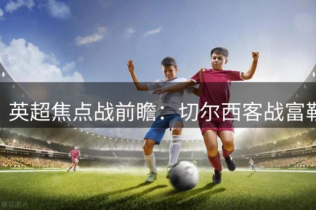 英超焦点战前瞻：切尔西客战富勒姆，半场守势或成胜负关键