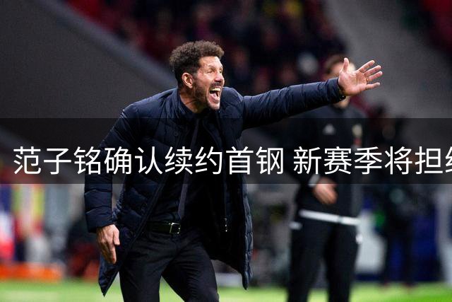 范子铭确认续约首钢 新赛季将担纲重要轮换角色