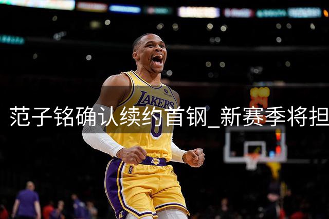 范子铭确认续约首钢 新赛季将担纲重要轮换角色