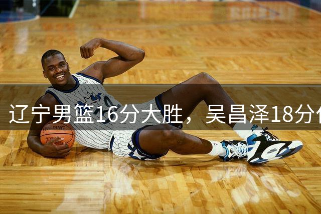 辽宁男篮16分大胜，吴昌泽18分付豪17分，李虎翼11分代彦龙犯满离场