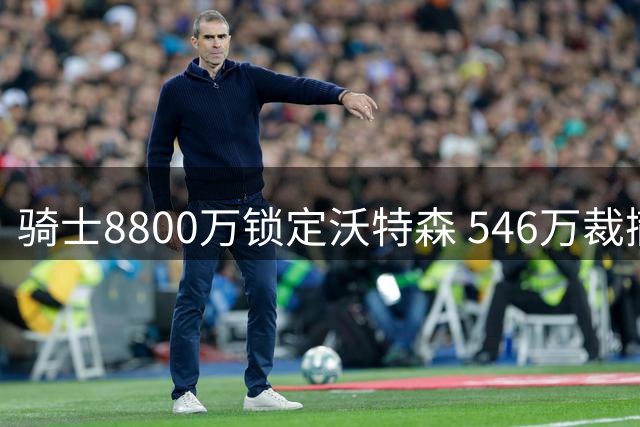 骑士8800万锁定沃特森 546万裁撤惠特摩尔命运迥异