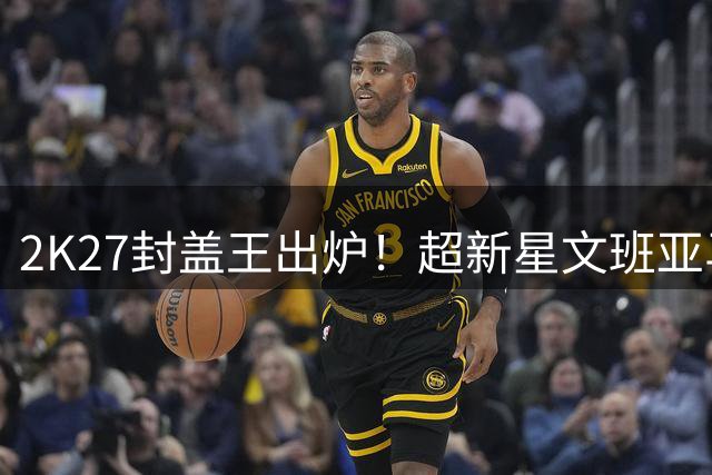2K27封盖王出炉！超新星文班亚马碾压群雄 戈贝尔跌出前五